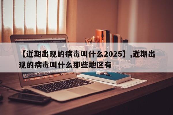 【近期出现的病毒叫什么2025】,近期出现的病毒叫什么那些地区有