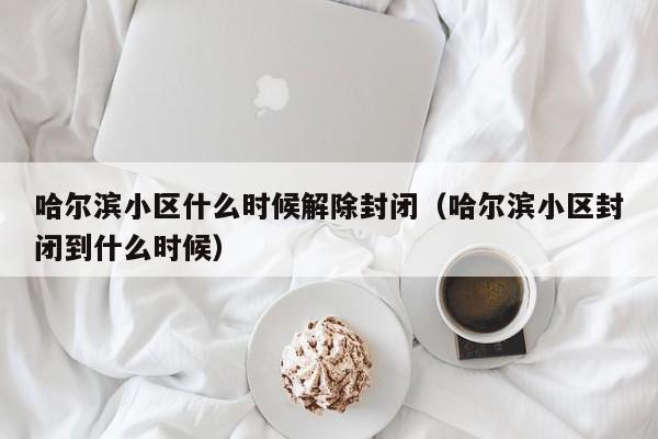 哈尔滨小区什么时候解除封闭(哈尔滨小区封闭到什么时候)