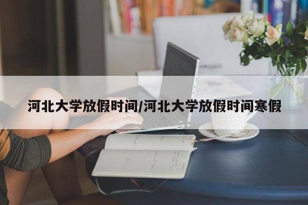 河北大学放假时间/河北大学放假时间寒假