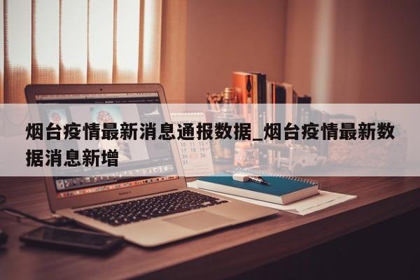 烟台疫情最新消息通报数据_烟台疫情最新数据消息新增