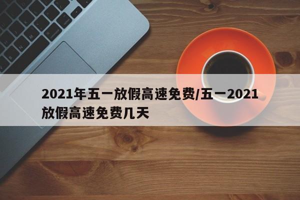 2021年五一放假高速免费/五一2021放假高速免费几天