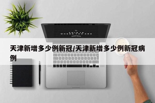 天津新增多少例新冠/天津新增多少例新冠病例