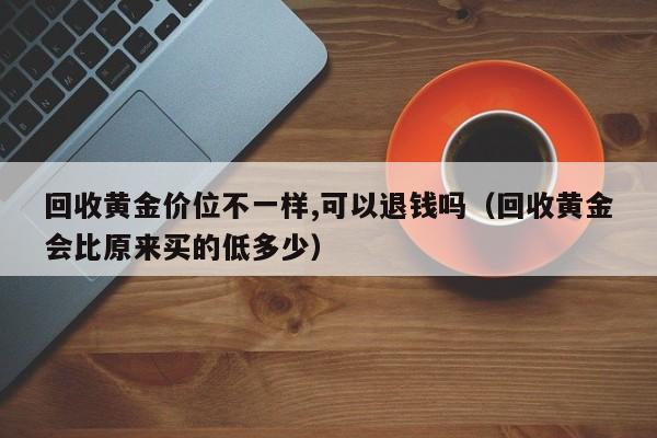 回收黄金价位不一样,可以退钱吗(回收黄金会比原来买的低多少)