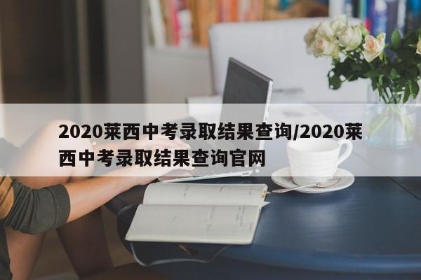 2020莱西中考录取结果查询/2020莱西中考录取结果查询官网