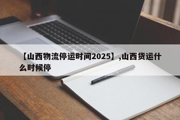 【山西物流停运时间2025】,山西货运什么时候停