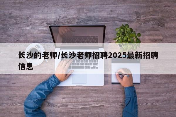 长沙的老师/长沙老师招聘2025最新招聘信息