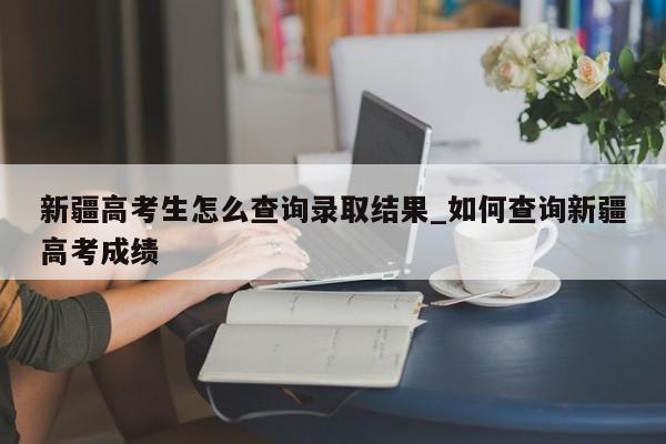 新疆高考生怎么查询录取结果_如何查询新疆高考成绩