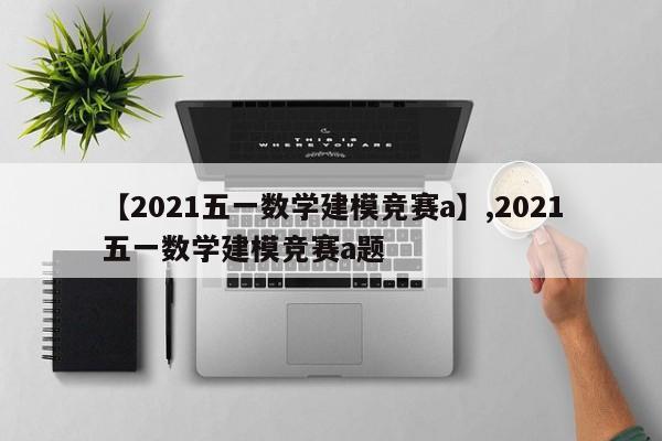 【2021五一数学建模竞赛a】,2021五一数学建模竞赛a题