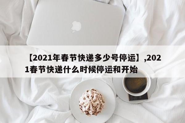 【2021年春节快递多少号停运】,2021春节快递什么时候停运和开始