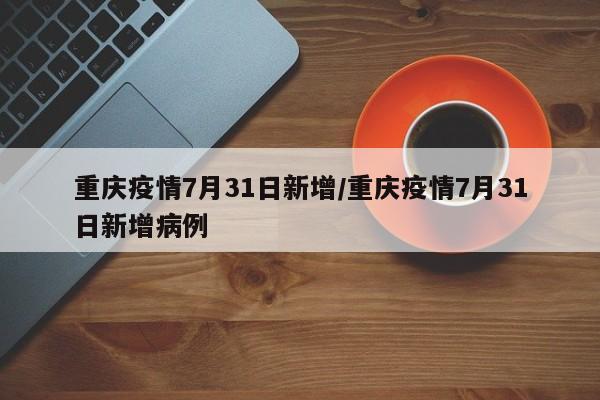 重庆疫情7月31日新增/重庆疫情7月31日新增病例