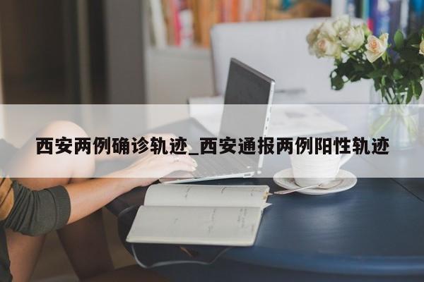 西安两例确诊轨迹_西安通报两例阳性轨迹