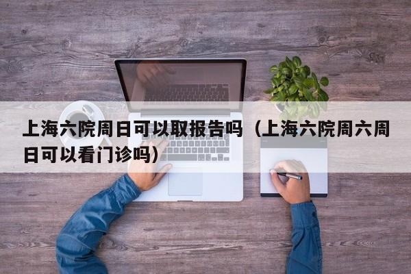 上海六院周日可以取报告吗(上海六院周六周日可以看门诊吗)
