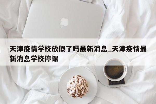 天津疫情学校放假了吗最新消息_天津疫情最新消息学校停课