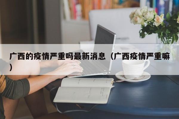 广西的疫情严重吗最新消息(广西疫情严重嘛)