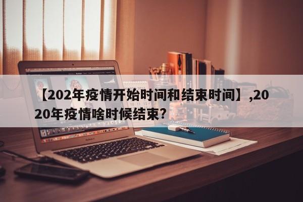 【202年疫情开始时间和结束时间】,2020年疫情啥时候结束?
