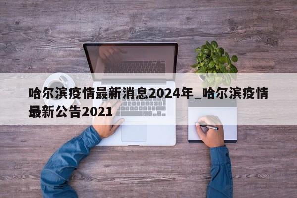 哈尔滨疫情最新消息2024年_哈尔滨疫情最新公告2021