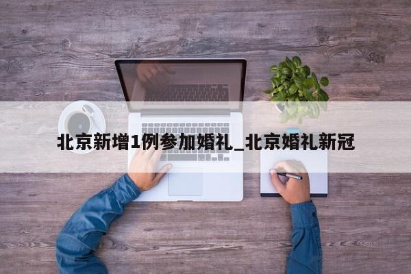北京新增1例参加婚礼_北京婚礼新冠