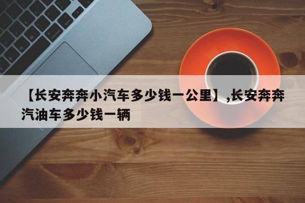 【长安奔奔小汽车多少钱一公里】,长安奔奔汽油车多少钱一辆