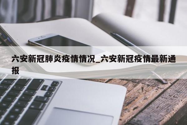 六安新冠肺炎疫情情况_六安新冠疫情最新通报