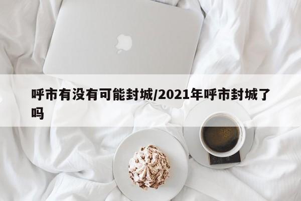 呼市有没有可能封城/2021年呼市封城了吗