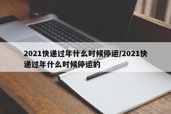 2021快递过年什么时候停运/2021快递过年什么时候停运的