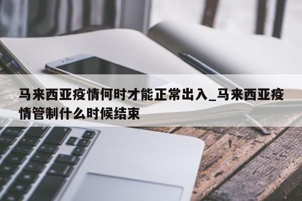 马来西亚疫情何时才能正常出入_马来西亚疫情管制什么时候结束