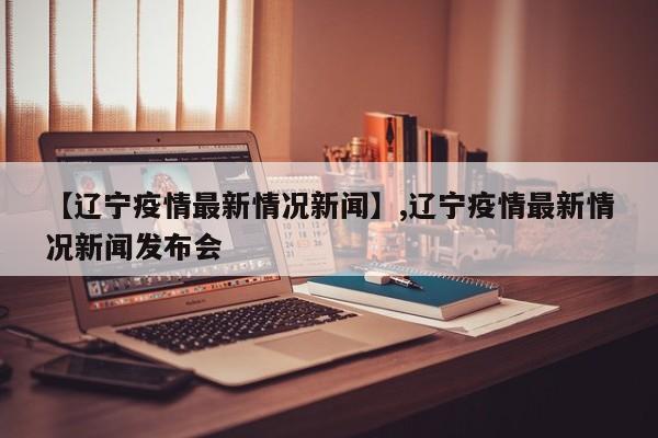 【辽宁疫情最新情况新闻】,辽宁疫情最新情况新闻发布会